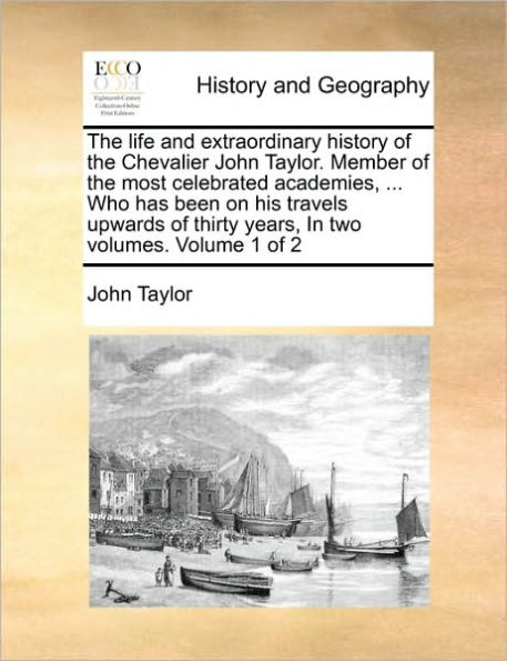 The Life and Extraordinary History of the Chevalier John Taylor. Member of the Most Celebrated Academies, ... Who Has Been on His Travels Upwards of Thirty Years, in Two Volumes. Volume 1 of 2
