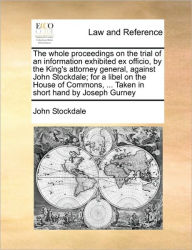 Title: The Whole Proceedings on the Trial of an Information Exhibited Ex Officio, by the King's Attorney General, Against John Stockdale; For a Libel on the House of Commons, ... Taken in Short Hand by Joseph Gurney, Author: John Stockdale
