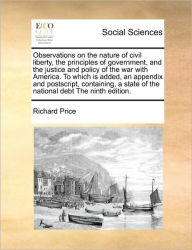 Title: Observations on the Nature of Civil Liberty, the Principles of Government, and the Justice and Policy of the War with America. to Which Is Added, an Appendix and PostScript, Containing, a State of the National Debt the Ninth Edition., Author: Richard Price