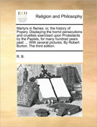 Title: Martyrs in Flames: Or, the History of Popery. Displaying the Horrid Persecutions and Cruelties Exercised Upon Protestants by the Papists, for Many Hundred Years Past: ... with Several Pictures. by Robert Burton. the Third Edition., Author: R B