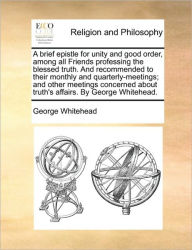 Title: A Brief Epistle for Unity and Good Order, Among All Friends Professing the Blessed Truth. and Recommended to Their Monthly and Quarterly-Meetings; And Other Meetings Concerned about Truth's Affairs. by George Whitehead., Author: George Whitehead