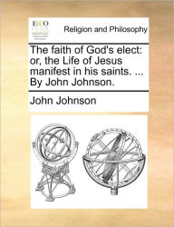 Title: The Faith of God's Elect: Or, the Life of Jesus Manifest in His Saints. ... by John Johnson., Author: John Johnson Sir