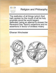 Title: The Restitution of All Things (Which God Hath Spoken by the Mouth of All His Holy Prophets Since the World Began) Defended: Being an Attempt to Answer the Reverend Dan Taylor's Assertions and Re-Assertions in Favour of Endless Misery, Author: Elhanan Winchester