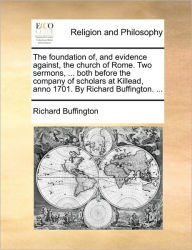 Title: The Foundation Of, and Evidence Against, the Church of Rome. Two Sermons, ... Both Before the Company of Scholars at Killead, Anno 1701. by Richard Buffington. ..., Author: Richard Buffington