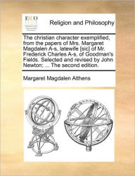Title: The Christian Character Exemplified, from the Papers of Mrs. Margaret Magdalen A-S, Latewife [Sic] of Mr. Frederick Charles A-S, of Goodman's Fields. Selected and Revised by John Newton; ... the Second Edition., Author: Margaret Magdalen Althens