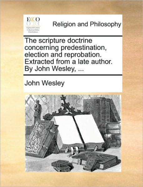 The Scripture Doctrine Concerning Predestination, Election and Reprobation. Extracted from a Late Author. by John Wesley, ...