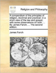 Title: A Compendium of the Principles of Religion, Doctrinal and Practical; In a Short View of the Law and Gospel; With Some Observations on Both. ... by James Fanch, ... the Second Edition., Author: James Fanch