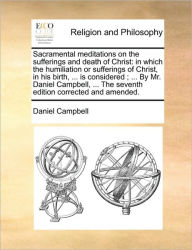Title: Sacramental Meditations on the Sufferings and Death of Christ: In Which the Humiliation or Sufferings of Christ, in His Birth, ... Is Considered; ... by Mr. Daniel Campbell, ... the Seventh Edition Corrected and Amended., Author: Daniel Campbell