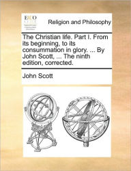 Title: The Christian Life. Part I. from Its Beginning, to Its Consummation in Glory. ... by John Scott, ... the Ninth Edition, Corrected., Author: John Scott
