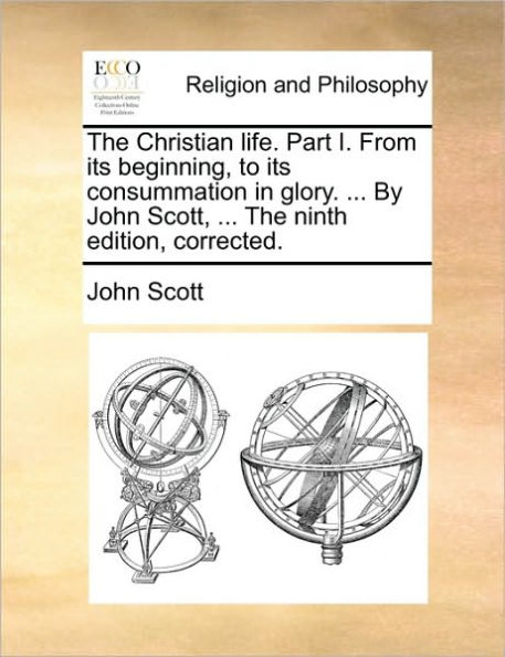 the Christian Life. Part I. from Its Beginning, to Consummation Glory. ... by John Scott, Ninth Edition, Corrected.