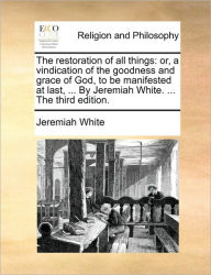 Title: The Restoration of All Things: Or, a Vindication of the Goodness and Grace of God, to Be Manifested at Last, ... by Jeremiah White. ... the Third Edition., Author: Jeremiah White