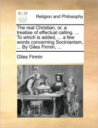Title: The Real Christian, Or, a Treatise of Effectual Calling. ... to Which Is Added, ... a Few Words Concerning Socinianism, ... by Giles Firmin, ..., Author: Giles Firmin