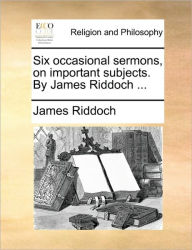 Title: Six Occasional Sermons, on Important Subjects. by James Riddoch ..., Author: James Riddoch