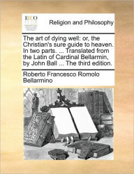 Title: The Art of Dying Well: Or, the Christian's Sure Guide to Heaven. in Two Parts. ... Translated from the Latin of Cardinal Bellarmin, by John Ball ... the Third Edition., Author: Roberto Francesco Romolo Bellarmino