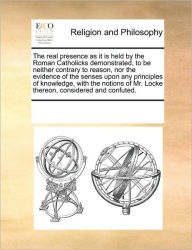 Title: The Real Presence as It Is Held by the Roman Catholicks Demonstrated, to Be Neither Contrary to Reason, Nor the Evidence of the Senses Upon Any Principles of Knowledge, with the Notions of Mr. Locke Thereon, Considered and Confuted., Author: Multiple Contributors