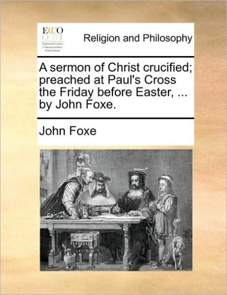 A Sermon of Christ Crucified; Preached at Paul's Cross the Friday Before Easter, ... by John Foxe.