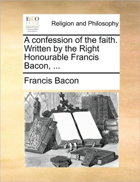 A Confession of the Faith. Written by the Right Honourable Francis Bacon, ...