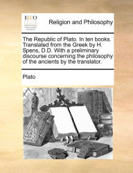 Title: The Republic of Plato. In ten books. Translated from the Greek by H. Spens, D.D. With a preliminary discourse concerning the philosophy of the ancients by the translator., Author: Plato