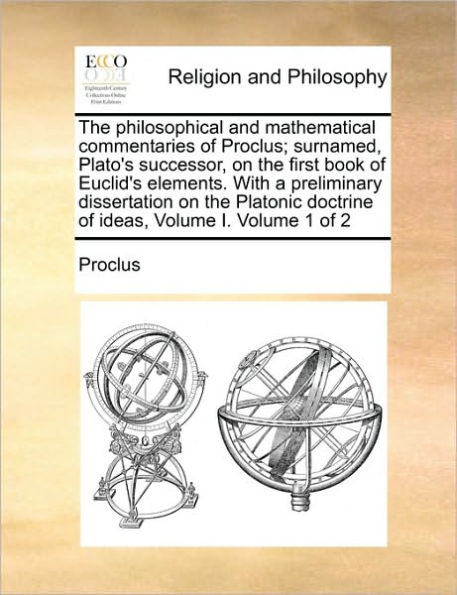 The Philosophical and Mathematical Commentaries of Proclus; Surnamed, Plato's Successor, on the First Book of Euclid's Elements. with a Preliminary Dissertation on the Platonic Doctrine of Ideas, Volume I. Volume 1 of 2