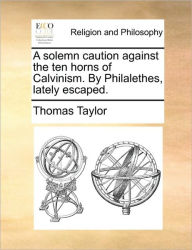 Title: A Solemn Caution Against the Ten Horns of Calvinism. by Philalethes, Lately Escaped., Author: Thomas Taylor MB Bs Ffarcsmdchm Mbchb Frcs(ed) Facs Facg