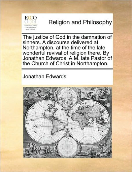 the Justice of God Damnation Sinners. a Discourse Delivered at Northampton, Time Late Wonderful Revival Religion There. by Jonathan Edwards, A.M. Pastor Church Christ Northampton.