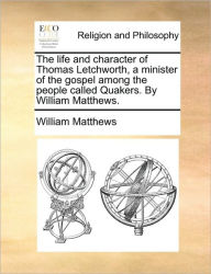Title: The Life and Character of Thomas Letchworth, a Minister of the Gospel Among the People Called Quakers. by William Matthews., Author: William Matthews