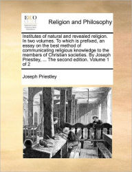 Title: Institutes of natural and revealed religion. In two volumes. To which is prefixed, an essay on the best method of communicating religious knowledge to the members of Christian societies. By Joseph Priestley, ... The second edition. Volume 1 of 2, Author: Joseph Priestley