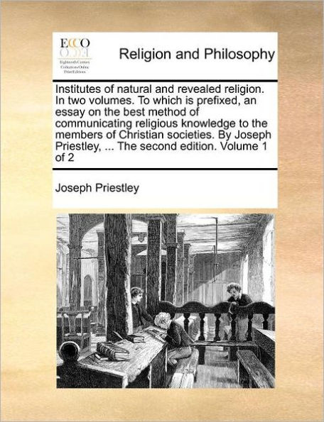 Institutes of natural and revealed religion. In two volumes. To which is prefixed, an essay on the best method of communicating religious knowledge to the members of Christian societies. By Joseph Priestley, ... The second edition. Volume 1 of 2