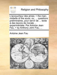 Title: L'accoucheur des ames; = the man-midwife of the souls; ou, ... questions preliminaires, pour servir de ... texte à des leçons de morale ... experimentale. Par Antoine Jean Fau, = by Anthony John Fau, ..., Author: Antoine Jean Fau