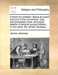 Title: A Token for Children. Being an Exact Account of the Conversion, Holy and Exemplary Lives, and Joyful Deaths of Several Young Children. in Two Parts. by James Janeway, ..., Author: James Janeway