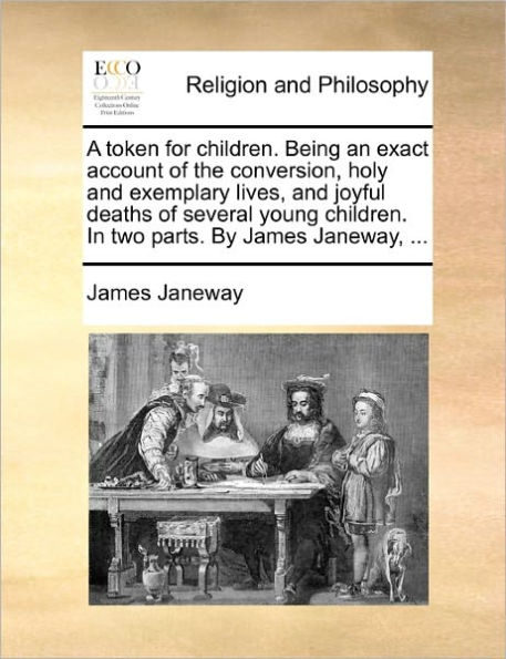 A token for children. Being an exact account of the conversion, holy and exemplary lives, joyful deaths several young two parts. By James Janeway, ...