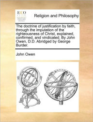 Title: The Doctrine of Justification by Faith, Through the Imputation of the Righteousness of Christ, Explained, Confirmed, and Vindicated. by John Owen, D.D. Abridged by George Burder., Author: John Owen
