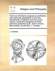 Title: The True Christian's Progress to Perfection; With Particular Application to the Two Sacraments of Baptism and the Lord's Supper; Being the Substance of Three Sermons Preached at St. John's Church, Manchester, by the Rev. J. Clowes. ..., Author: J Clowes