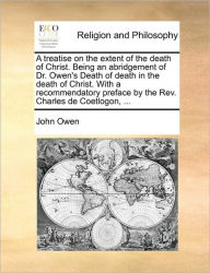 Title: A Treatise on the Extent of the Death of Christ. Being an Abridgement of Dr. Owen's Death of Death in the Death of Christ. with a Recommendatory Preface by the REV. Charles de Coetlogon, ..., Author: John Owen