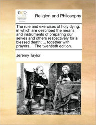 Title: The Rule and Exercises of Holy Dying: In Which Are Described the Means and Instruments of Preparing Our Selves and Others Respectively for a Blessed Death; ... Together with Prayers ... the Twentieth Edition., Author: Jeremy Taylor