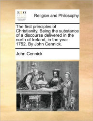 Title: The First Principles of Christianity. Being the Substance of a Discourse Delivered in the North of Ireland, in the Year 1752. by John Cennick., Author: John Cennick
