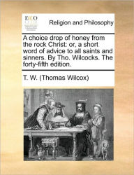 Title: A Choice Drop of Honey from the Rock Christ: Or, a Short Word of Advice to All Saints and Sinners. by Tho. Wilcocks. the Forty-Fifth Edition., Author: T W (Thomas Wilcox)