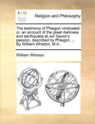 Title: The Testimony of Phlegon Vindicated: Or, an Account of the Great Darkness and Earthquake at Our Savior's Passion, Described by Phlegon. ... by William Whiston, M.A., Author: William Whiston