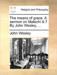 Title: The Means of Grace. a Sermon on Malachi III.7. by John Wesley, ..., Author: John Wesley