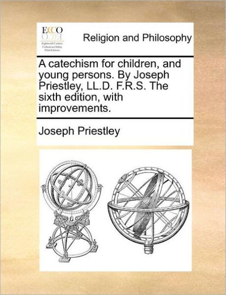 A Catechism for Children, and Young Persons. by Joseph Priestley, LL.D. F.R.S. the Sixth Edition, with Improvements.