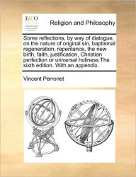 Title: Some Reflections, by Way of Dialogue, on the Nature of Original Sin, Baptismal Regeneration, Repentance, the New Birth, Faith, Justification, Christian Perfection or Universal Holiness the Sixth Edition. with an Appendix., Author: Vincent Perronet