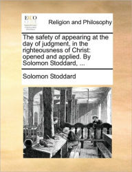 Title: The Safety of Appearing at the Day of Judgment, in the Righteousness of Christ: Opened and Applied. by Solomon Stoddard, ..., Author: Solomon Stoddard