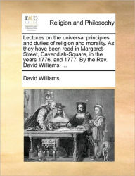 Title: Lectures on the universal principles and duties of religion and morality. As they have been read in Margaret-Street, Cavendish-Square, in the years 1776, and 1777. By the Rev. David Williams. ..., Author: David Williams BSC (Hons) PhD