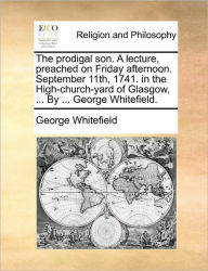 Title: The Prodigal Son. a Lecture, Preached on Friday Afternoon. September 11th, 1741. in the High-Church-Yard of Glasgow, ... by ... George Whitefield., Author: George Whitefield