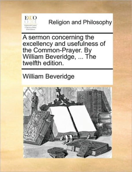 A Sermon Concerning the Excellency and Usefulness of Common-Prayer. by William Beveridge, ... Twelfth Edition.