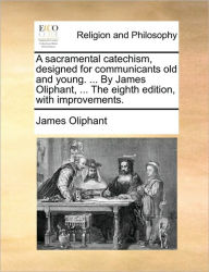 Title: A Sacramental Catechism, Designed for Communicants Old and Young. ... by James Oliphant, ... the Eighth Edition, with Improvements., Author: James Oliphant