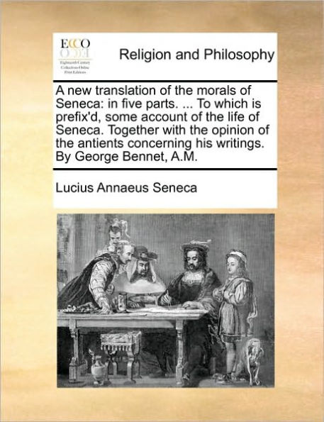 A New Translation of the Morals of Seneca: In Five Parts. ... to Which Is Prefix'd, Some Account of the Life of Seneca. Together with the Opinion of the Antients Concerning His Writings. by George Bennet, A.M.