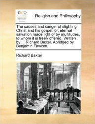 Title: The Causes and Danger of Slighting Christ and His Gospel: Or, Eternal Salvation Made Light of by Multitudes, to Whom It Is Freely Offered. Written by ... Richard Baxter. Abridged by Benjamin Fawcett., Author: Richard Baxter