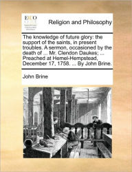 Title: The Knowledge of Future Glory: The Support of the Saints, in Present Troubles. a Sermon, Occasioned by the Death of ... Mr. Clendon Daukes; ... Preached at Hemel-Hempstead, December 17, 1758. ... by John Brine., Author: John Brine