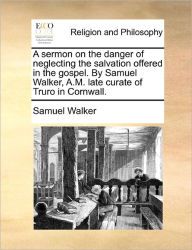 Title: A Sermon on the Danger of Neglecting the Salvation Offered in the Gospel. by Samuel Walker, A.M. Late Curate of Truro in Cornwall., Author: Samuel Walker